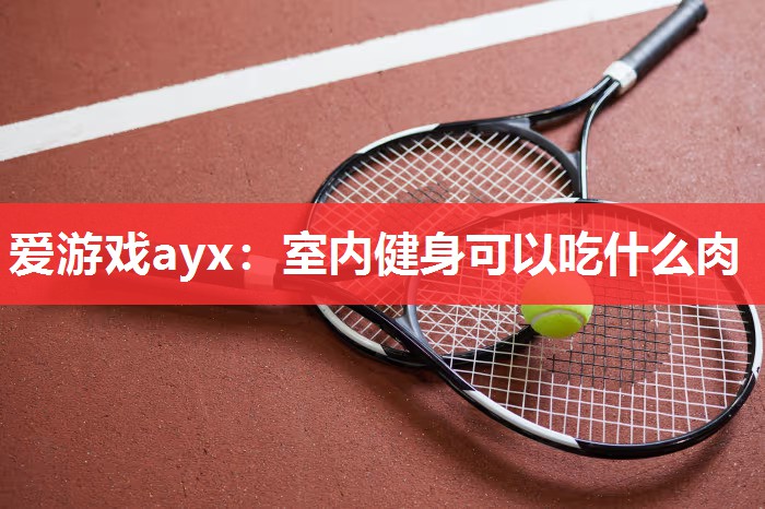 爱游戏ayx：室内健身可以吃什么肉